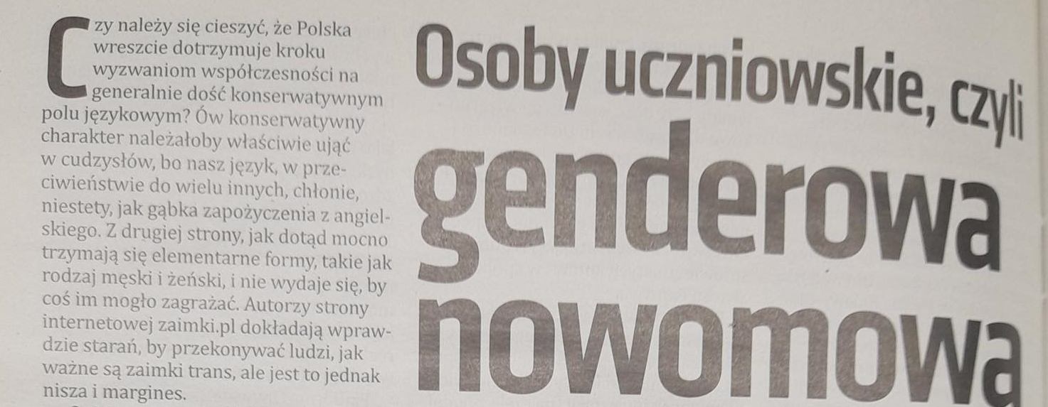 Nagłówek z czasopisma: „Osoby uczniowskie, czyli genderowa nowomowa”. Obok pierwszy akapit: „Czy należy się cieszyć, że Polska wreszcie dotrzymuje kroku wyzwaniom współczesności na generatlnie dość konserwatywnym polu językowym? Ów konserwatywny charakter należałoby właściwie ująć w cudzysłów, bo nasz język, w przeciwieństwie do wielu innych, chłonie, niestety, jak gąbka zapożyczenia z angielskiego. Z drugiej strony, jak dotąd mocno trzymają się elementarne formy, takie jak rodzaj męski i żeński, i nie wydaje się, by coś im mogło zagrażać. Autorzy strony internetowej zaimki.pl dokładają wprawdzie starań, by przekonywać ludzi, jak ważne są zaimki trans, ale jest to jednak nisza i margines.”