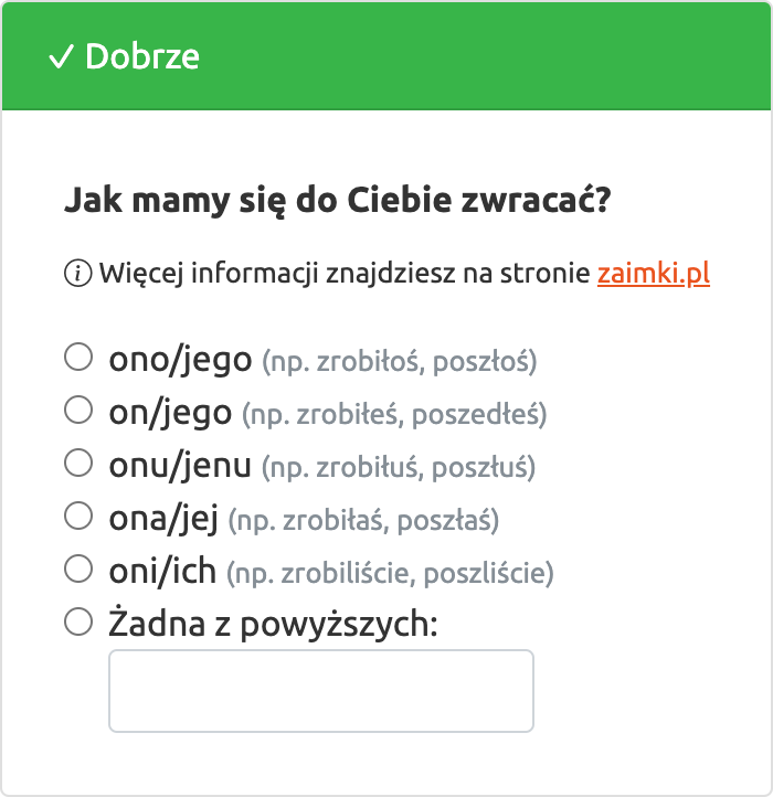 Jak mamy się do Ciebie zwracać? (i) Więcej informacji znajdziesz na stronie zaimki.pl; ono (np. zrobiłoś, poszłoś), on (np. zrobiłeś, poszedłeś), onu (np. zrobiłuś, poszłuś), ona (np. zrobiłaś, poszłaś), oni (np. zrobiliście, poszliście), Żadna z powyższych: [Pole wolnego tekstu]